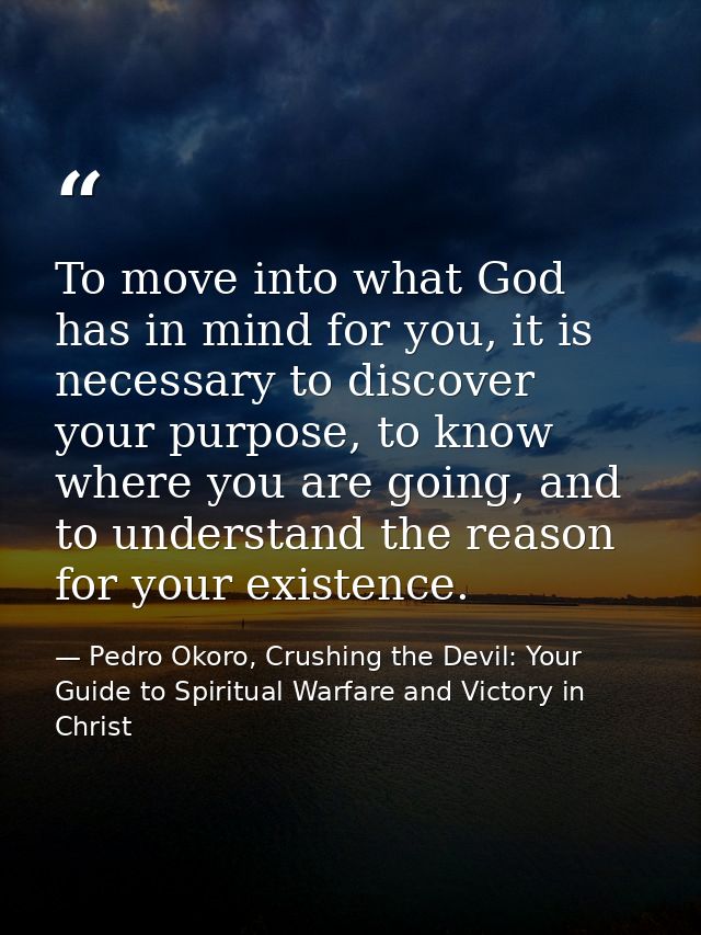 To move into what God has in mind for you, it is necessary to discover your purpose, to know where you are going, and to — Pedro Okoro, Crushing the Devil: Your Guide to Spiritual Warfare and Victory in Christ