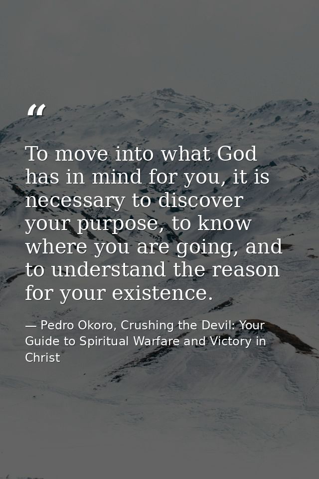 To move into what God has in mind for you, it is necessary to discover your purpose, to know where you are going, and to — Pedro Okoro, Crushing the Devil: Your Guide to Spiritual Warfare and Victory in Christ