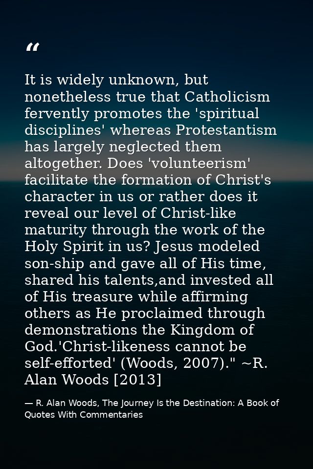 It is widely unknown, but nonetheless true that Catholicism fervently promotes the 'spiritual disciplines' whereas Prote — R. Alan Woods, The Journey Is the Destination: A Book of Quotes With Commentaries