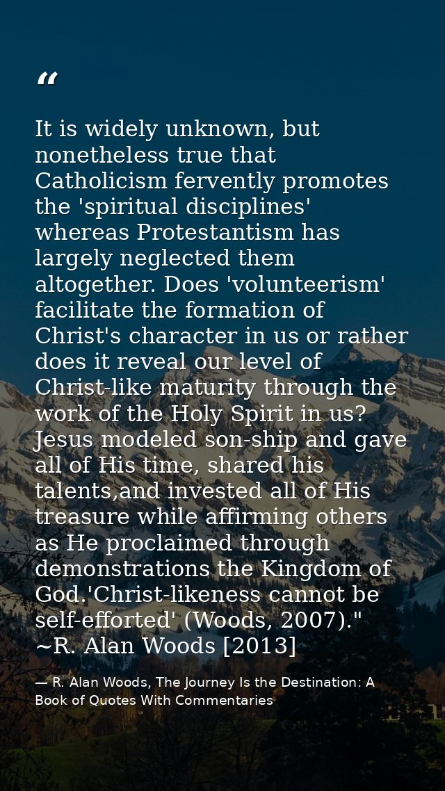 It is widely unknown, but nonetheless true that Catholicism fervently promotes the 'spiritual disciplines' whereas Prote — R. Alan Woods, The Journey Is the Destination: A Book of Quotes With Commentaries