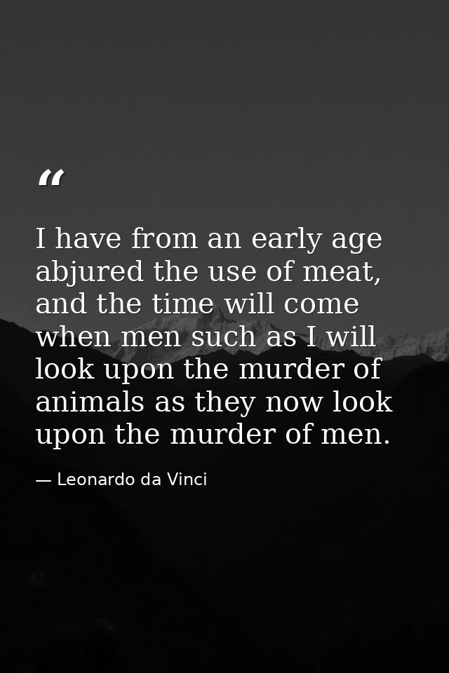 I have from an early age abjured the use of meat, and the time will come when men such as I will look upon the murder of — Leonardo da Vinci
