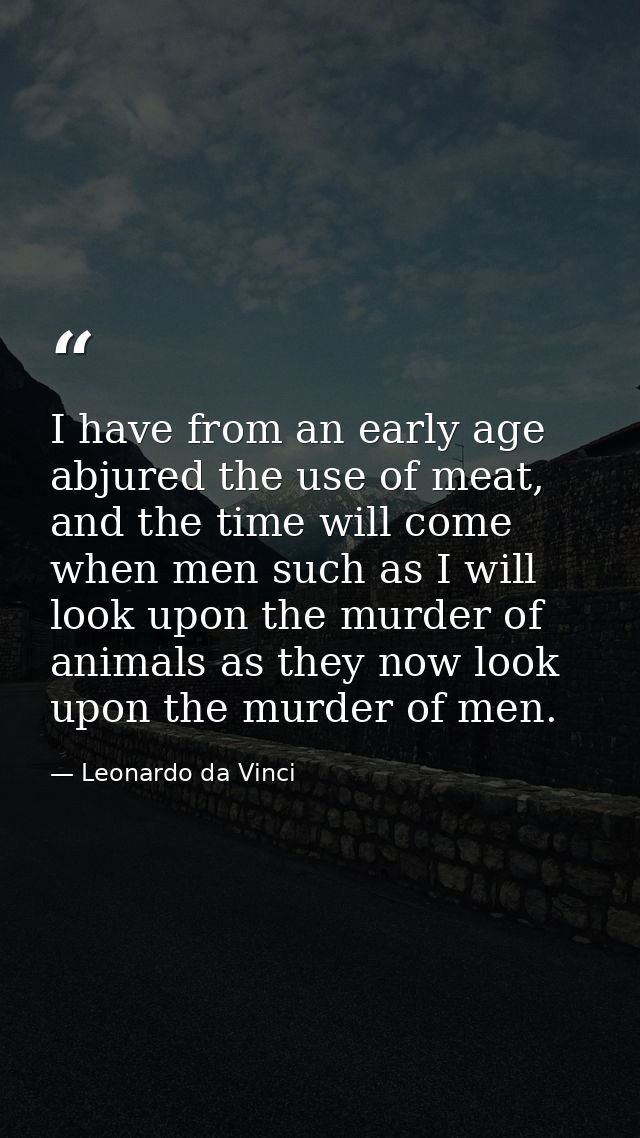 I have from an early age abjured the use of meat, and the time will come when men such as I will look upon the murder of — Leonardo da Vinci