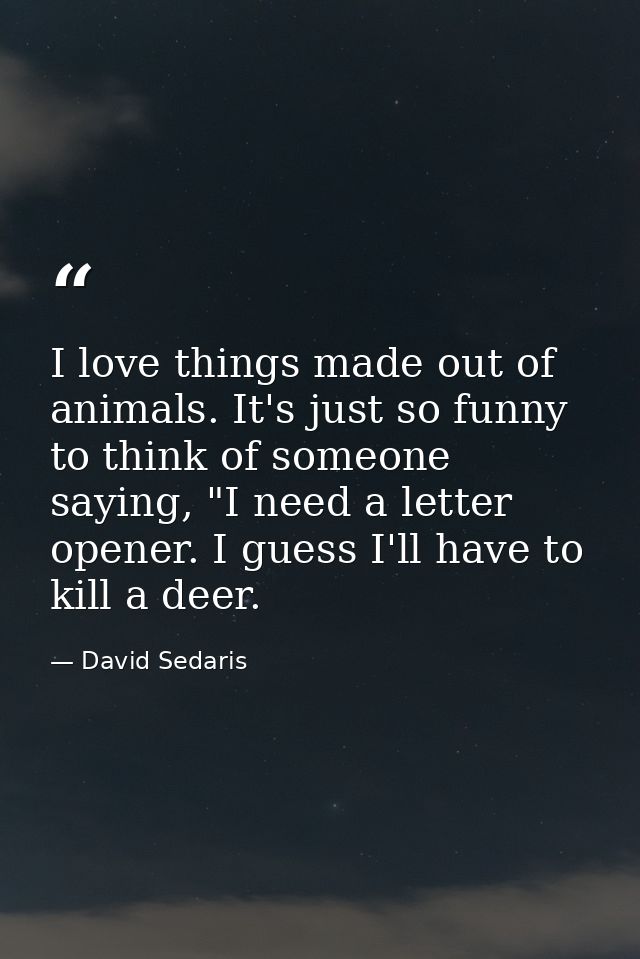 I love things made out of animals. It's just so funny to think of someone saying, "I need a letter opener. I guess I'll  — David Sedaris