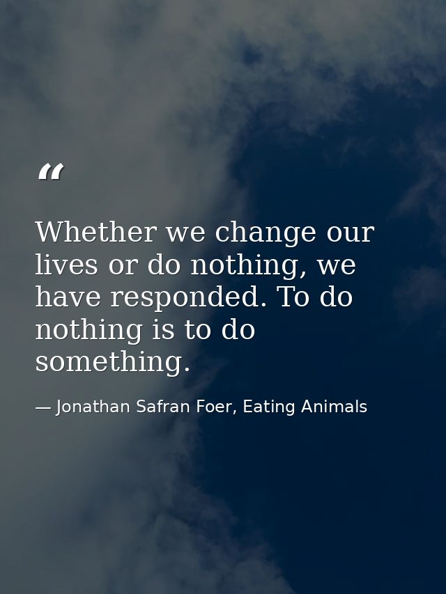 Whether we change our lives or do nothing, we have responded. To do nothing is to do something. — Jonathan Safran Foer, Eating Animals