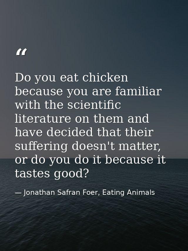 Do you eat chicken because you are familiar with the scientific literature on them and have decided that their suffering — Jonathan Safran Foer, Eating Animals