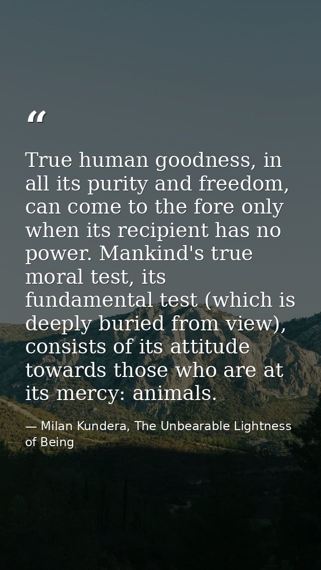 True human goodness, in all its purity and freedom, can come to the fore only when its recipient has no power. Mankind's — Milan Kundera, The Unbearable Lightness of Being