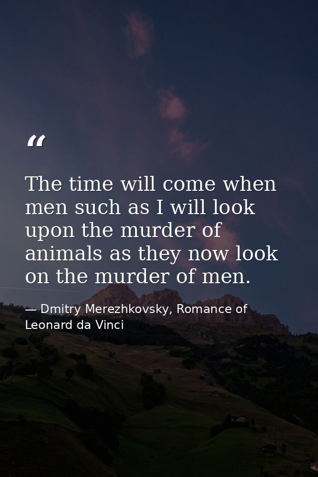 The time will come when men such as I will look upon the murder of animals as they now look on the murder of men. — Dmitry Merezhkovsky, Romance of Leonard da Vinci