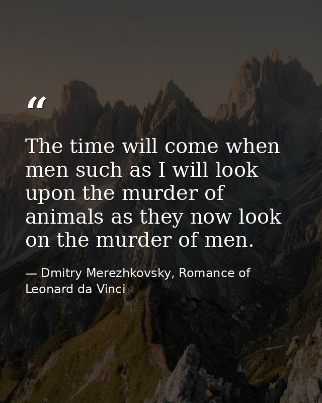 The time will come when men such as I will look upon the murder of animals as they now look on the murder of men. — Dmitry Merezhkovsky, Romance of Leonard da Vinci
