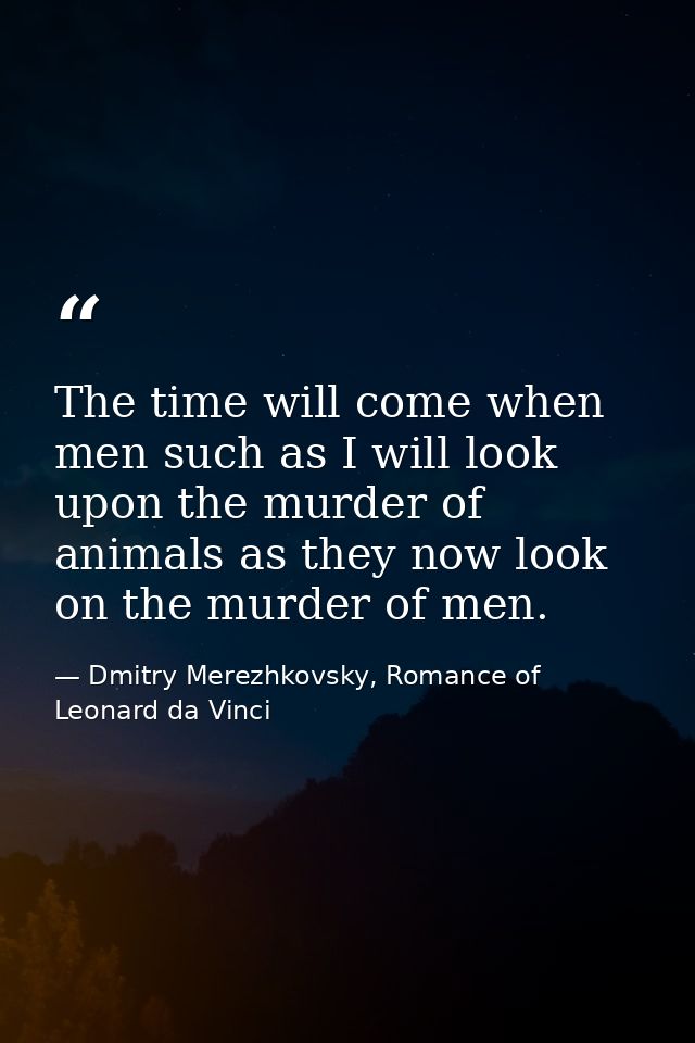 The time will come when men such as I will look upon the murder of animals as they now look on the murder of men. — Dmitry Merezhkovsky, Romance of Leonard da Vinci