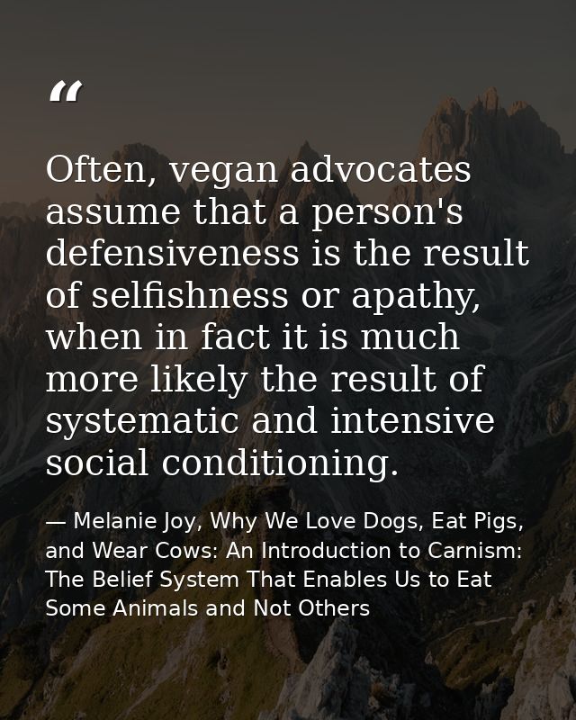 Often, vegan advocates assume that a person's defensiveness is the result of selfishness or apathy, when in fact it is m — Melanie Joy, Why We Love Dogs, Eat Pigs, and Wear Cows: An Introduction to Carnism: The Belief System That Enables Us to Eat Some Animals and Not Others