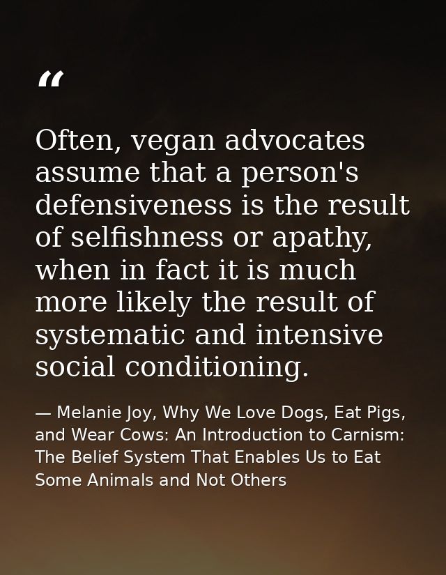 Often, vegan advocates assume that a person's defensiveness is the result of selfishness or apathy, when in fact it is m — Melanie Joy, Why We Love Dogs, Eat Pigs, and Wear Cows: An Introduction to Carnism: The Belief System That Enables Us to Eat Some Animals and Not Others