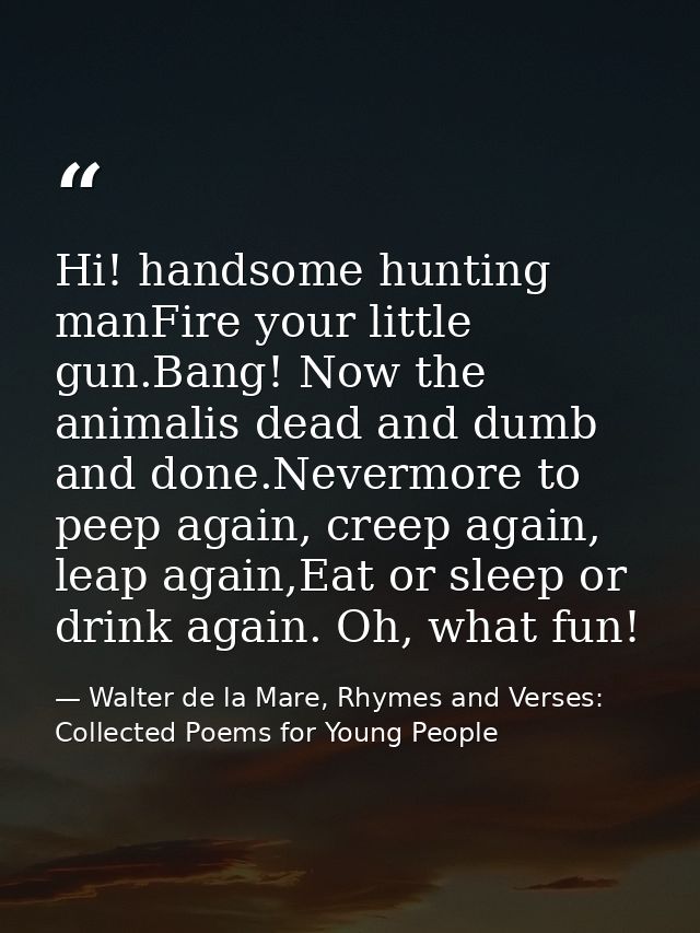Hi! handsome hunting manFire your little gun.Bang! Now the animalis dead and dumb and done.Nevermore to peep again, cree — Walter de la Mare, Rhymes and Verses: Collected Poems for Young People