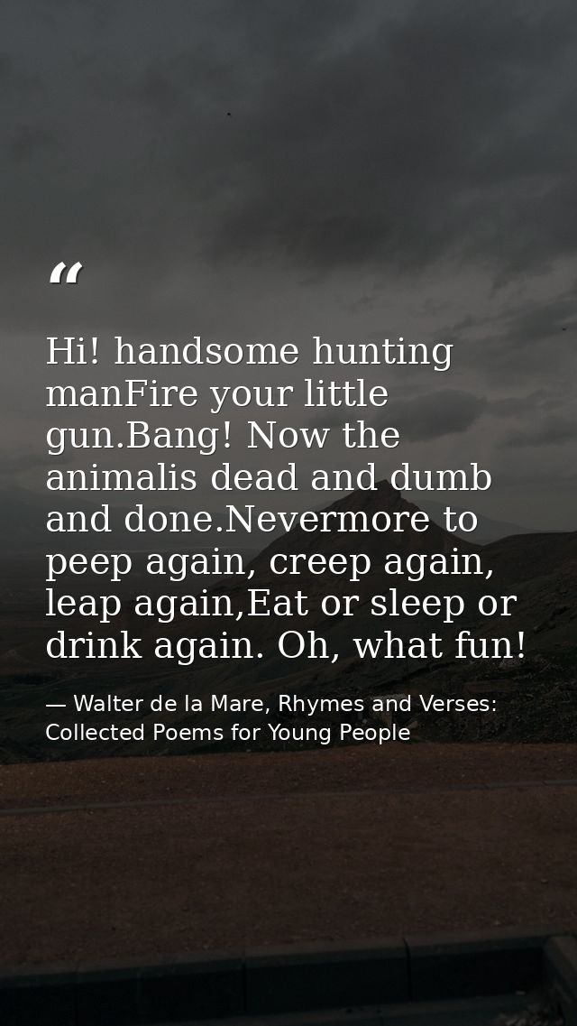 Hi! handsome hunting manFire your little gun.Bang! Now the animalis dead and dumb and done.Nevermore to peep again, cree — Walter de la Mare, Rhymes and Verses: Collected Poems for Young People