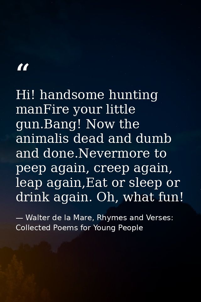 Hi! handsome hunting manFire your little gun.Bang! Now the animalis dead and dumb and done.Nevermore to peep again, cree — Walter de la Mare, Rhymes and Verses: Collected Poems for Young People