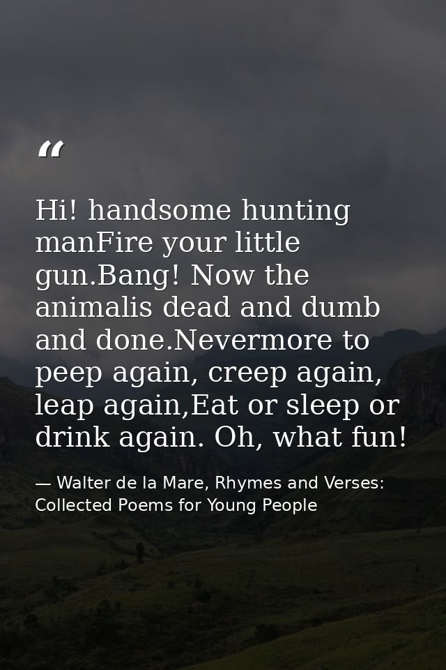Hi! handsome hunting manFire your little gun.Bang! Now the animalis dead and dumb and done.Nevermore to peep again, cree — Walter de la Mare, Rhymes and Verses: Collected Poems for Young People