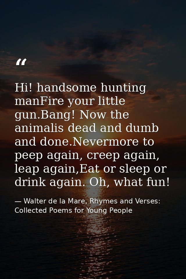 Hi! handsome hunting manFire your little gun.Bang! Now the animalis dead and dumb and done.Nevermore to peep again, cree — Walter de la Mare, Rhymes and Verses: Collected Poems for Young People