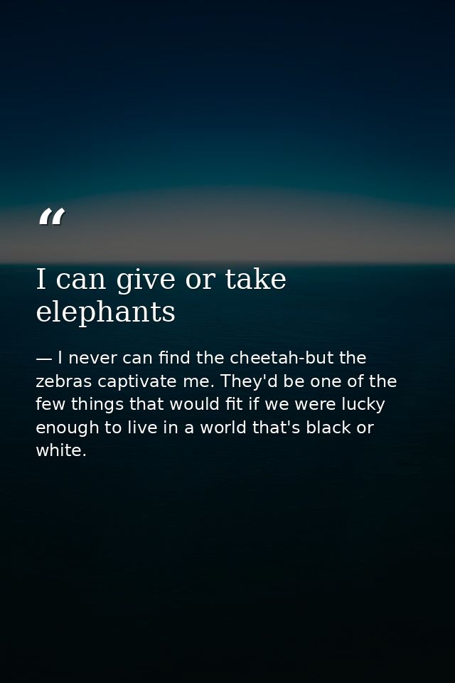 I can give or take elephants — I never can find the cheetah-but the zebras captivate me. They'd be one of the few things that would fit if we were lucky enough to live in a world that's black or white.