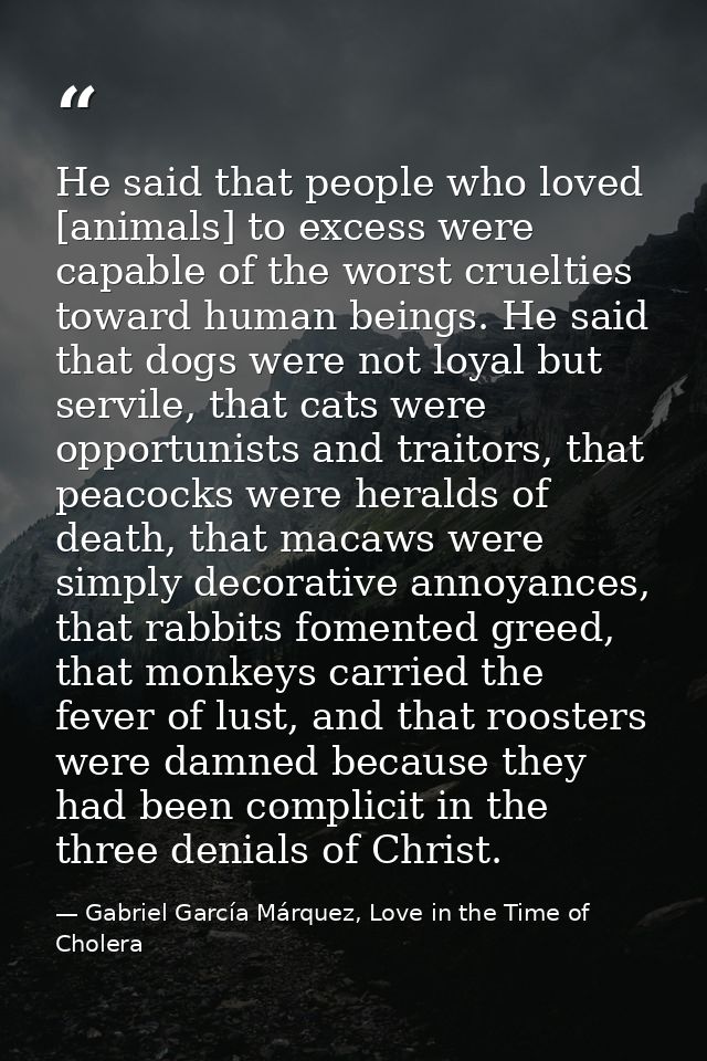 He said that people who loved [animals] to excess were capable of the worst cruelties toward human beings. He said that  — Gabriel García Márquez, Love in the Time of Cholera