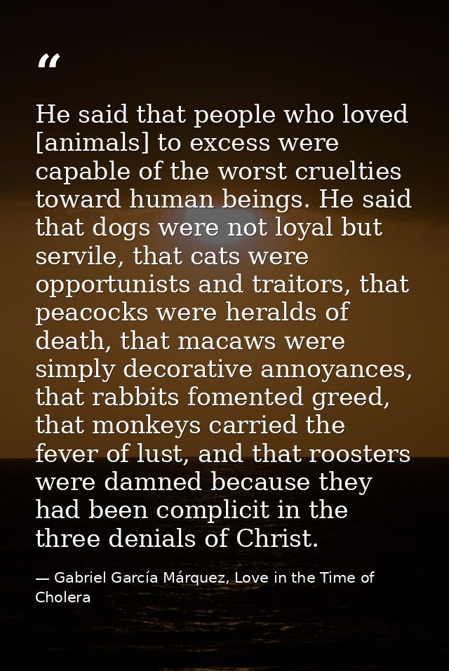 He said that people who loved [animals] to excess were capable of the worst cruelties toward human beings. He said that  — Gabriel García Márquez, Love in the Time of Cholera