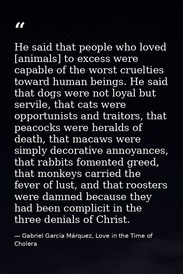 He said that people who loved [animals] to excess were capable of the worst cruelties toward human beings. He said that  — Gabriel García Márquez, Love in the Time of Cholera