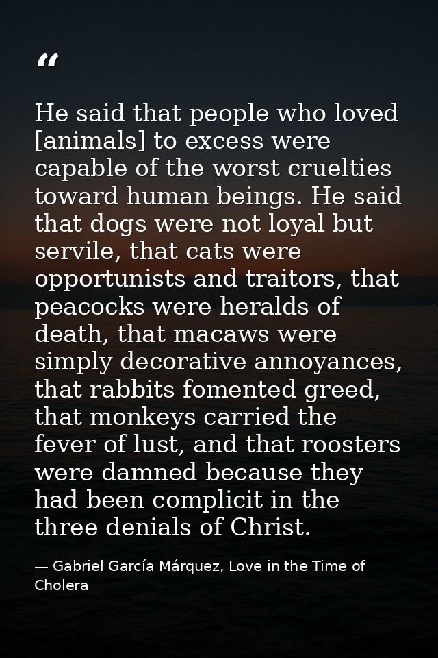 He said that people who loved [animals] to excess were capable of the worst cruelties toward human beings. He said that  — Gabriel García Márquez, Love in the Time of Cholera