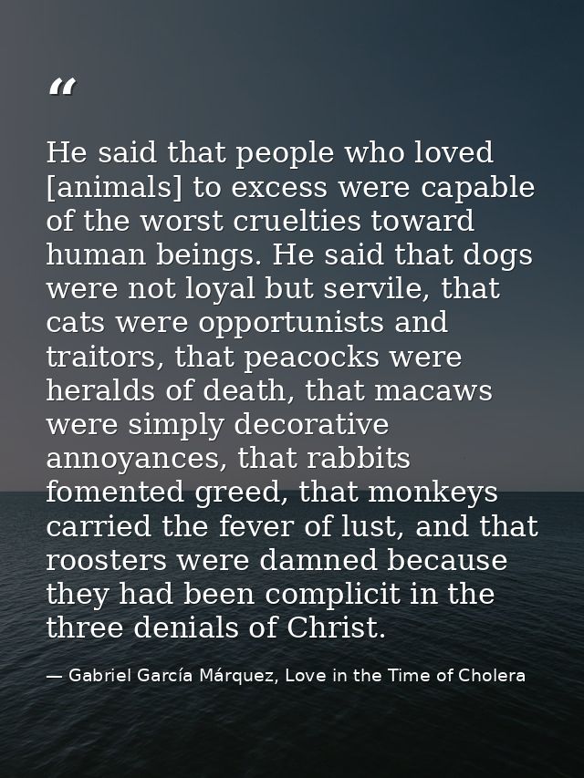 He said that people who loved [animals] to excess were capable of the worst cruelties toward human beings. He said that  — Gabriel García Márquez, Love in the Time of Cholera