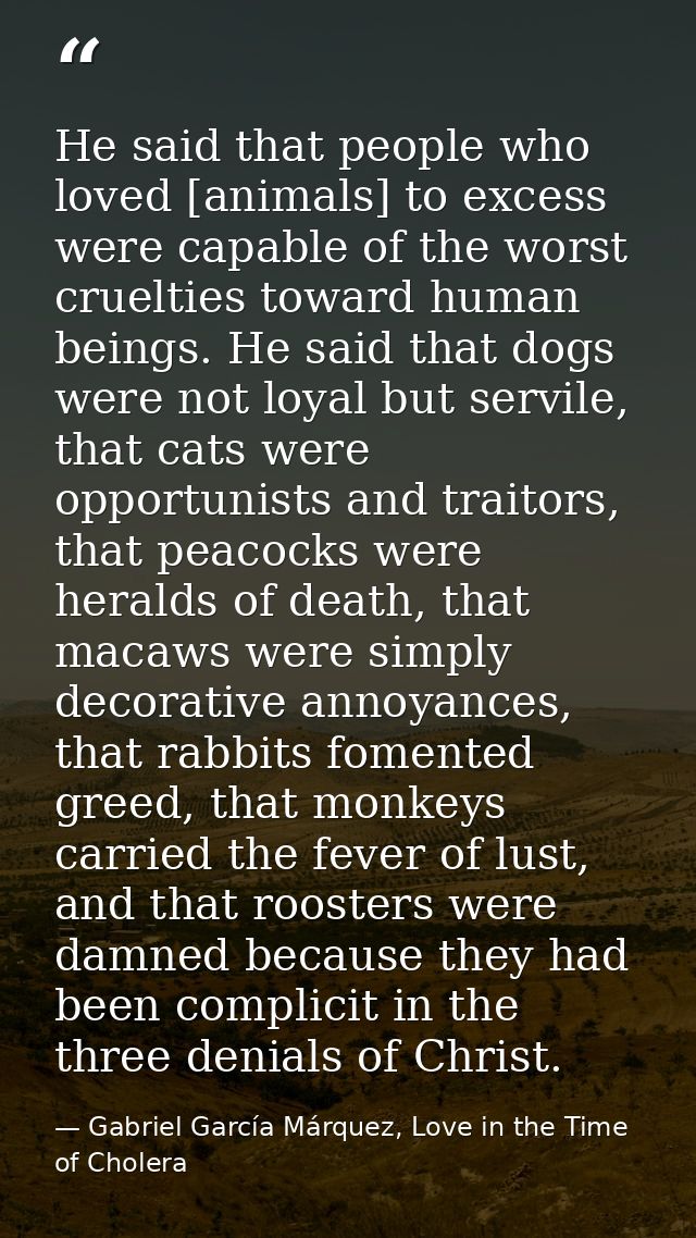He said that people who loved [animals] to excess were capable of the worst cruelties toward human beings. He said that  — Gabriel García Márquez, Love in the Time of Cholera