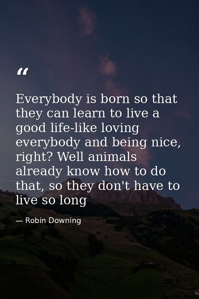 Everybody is born so that they can learn to live a good life-like loving everybody and being nice, right? Well animals a — Robin Downing
