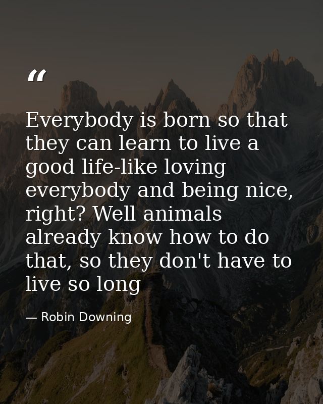 Everybody is born so that they can learn to live a good life-like loving everybody and being nice, right? Well animals a — Robin Downing
