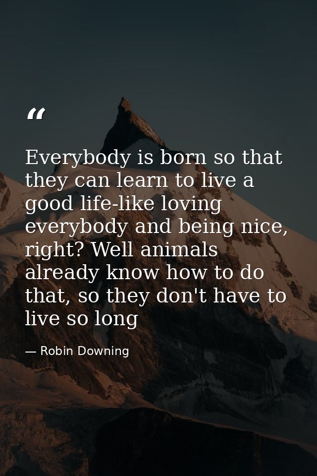 Everybody is born so that they can learn to live a good life-like loving everybody and being nice, right? Well animals a — Robin Downing