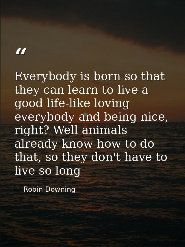 Everybody is born so that they can learn to live a good life-like loving everybody and being nice, right? Well animals a — Robin Downing