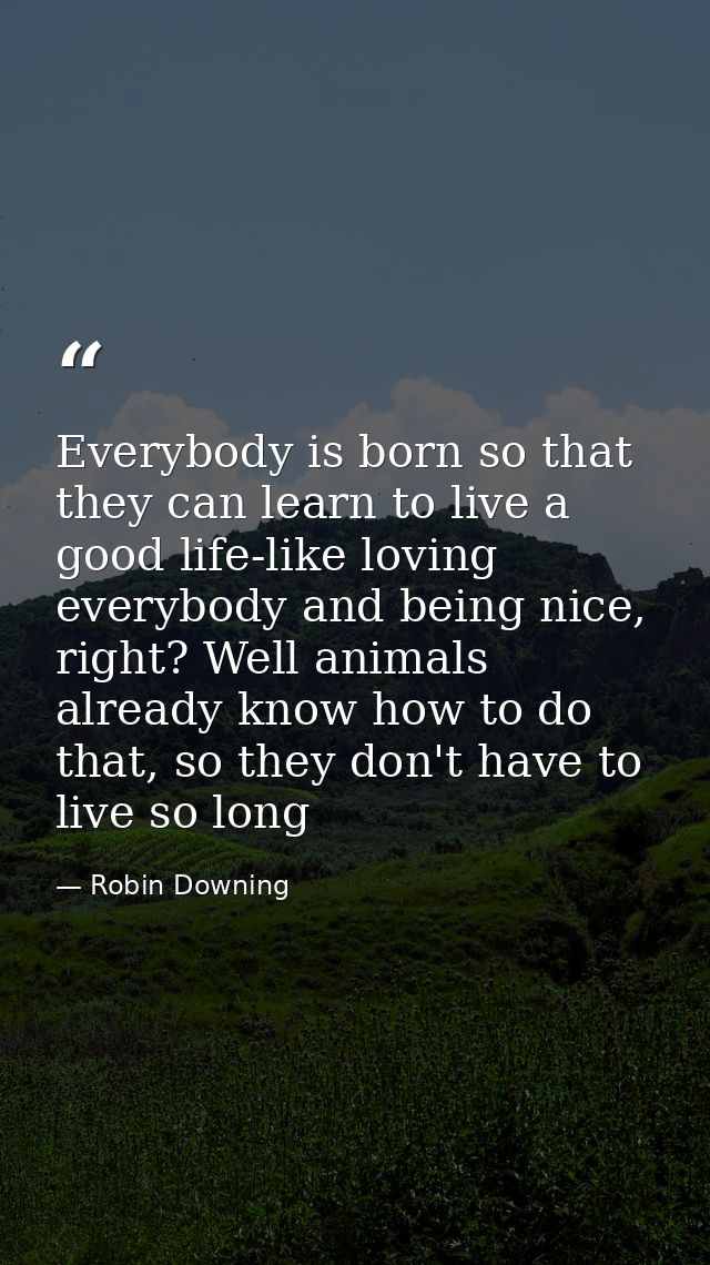 Everybody is born so that they can learn to live a good life-like loving everybody and being nice, right? Well animals a — Robin Downing