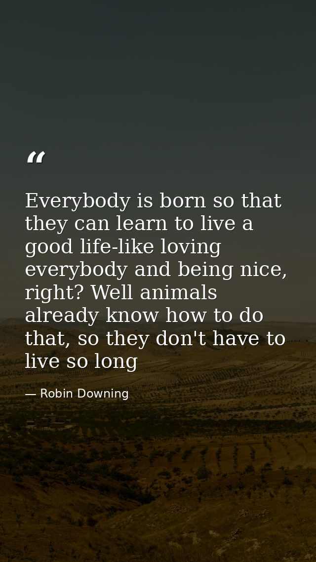 Everybody is born so that they can learn to live a good life-like loving everybody and being nice, right? Well animals a — Robin Downing