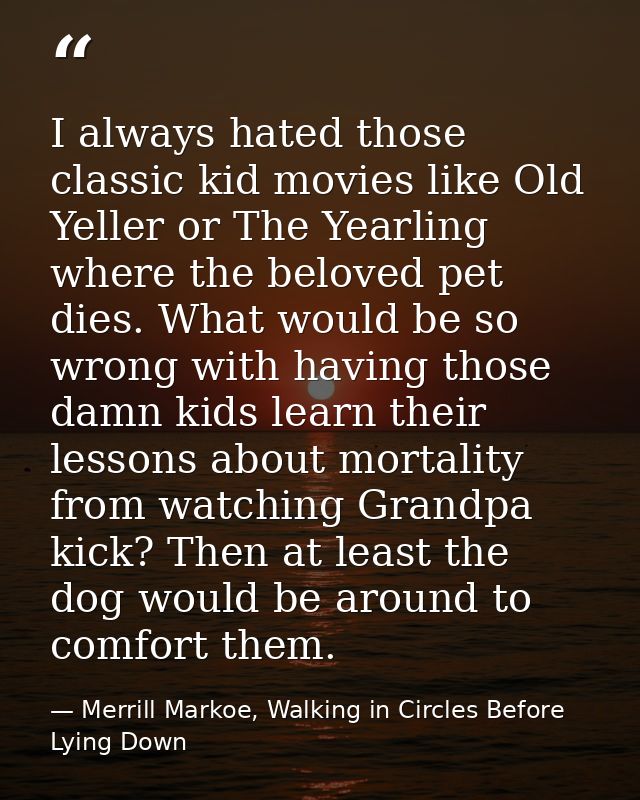 I always hated those classic kid movies like Old Yeller or The Yearling where the beloved pet dies. What would be so wro — Merrill Markoe, Walking in Circles Before Lying Down