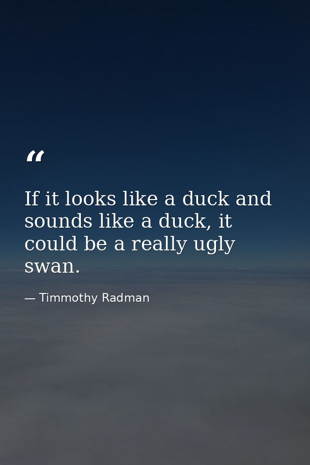 If it looks like a duck and sounds like a duck, it could be a really ugly swan. — Timmothy Radman