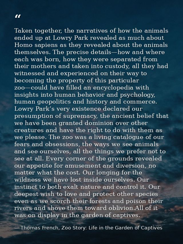 Taken together, the narratives of how the animals ended up at Lowry Park revealed as much about Homo sapiens as they rev — Thomas French, Zoo Story: Life in the Garden of Captives