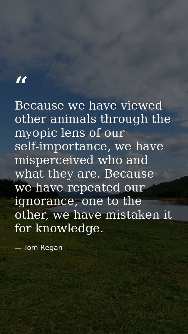 Because we have viewed other animals through the myopic lens of our self-importance, we have misperceived who and what t — Tom Regan