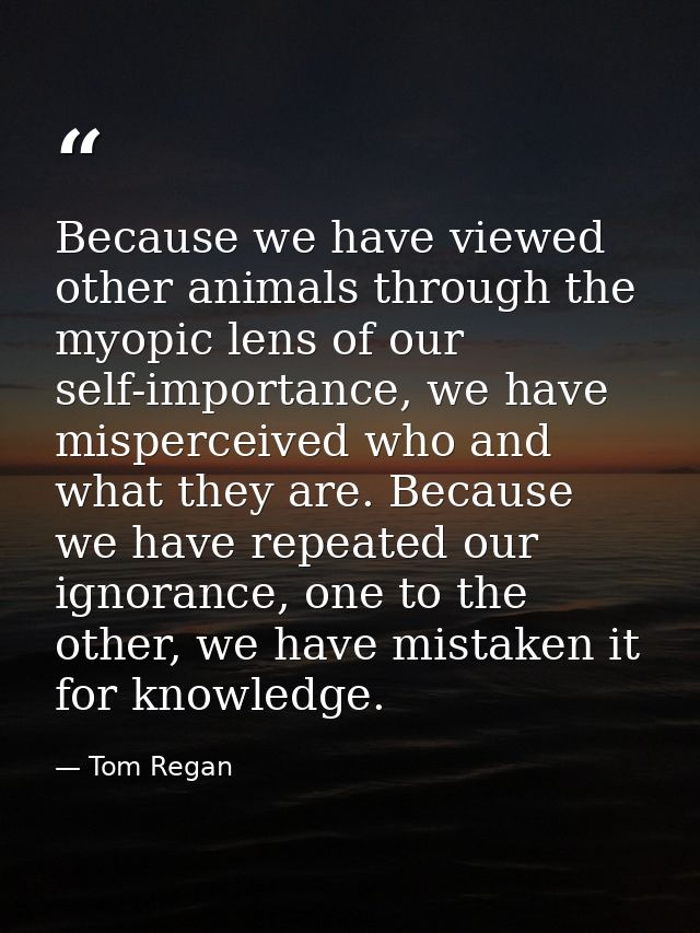 Because we have viewed other animals through the myopic lens of our self-importance, we have misperceived who and what t — Tom Regan