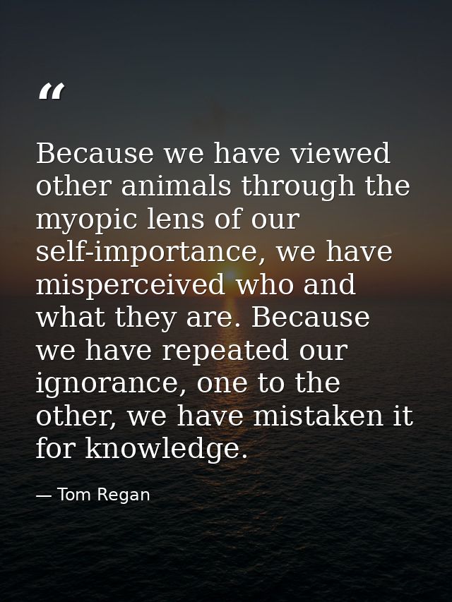 Because we have viewed other animals through the myopic lens of our self-importance, we have misperceived who and what t — Tom Regan