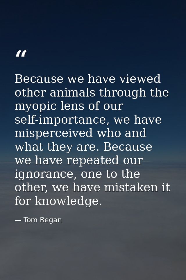 Because we have viewed other animals through the myopic lens of our self-importance, we have misperceived who and what t — Tom Regan