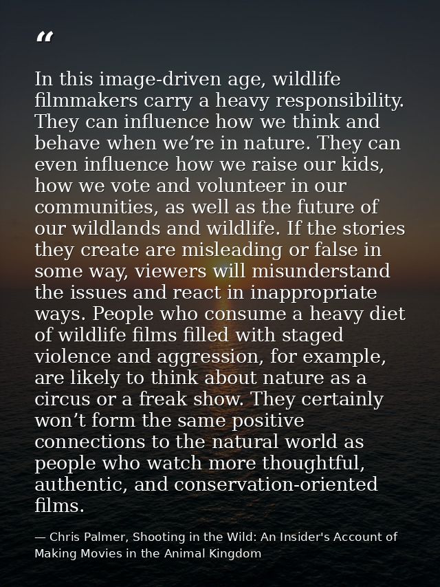 In this image-driven age, wildlife filmmakers carry a heavy responsibility. They can influence how we think and behave w — Chris Palmer, Shooting in the Wild: An Insider's Account of Making Movies in the Animal Kingdom