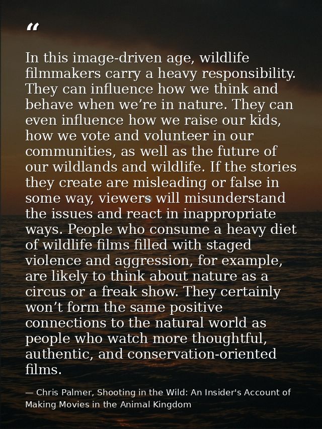 In this image-driven age, wildlife filmmakers carry a heavy responsibility. They can influence how we think and behave w — Chris Palmer, Shooting in the Wild: An Insider's Account of Making Movies in the Animal Kingdom