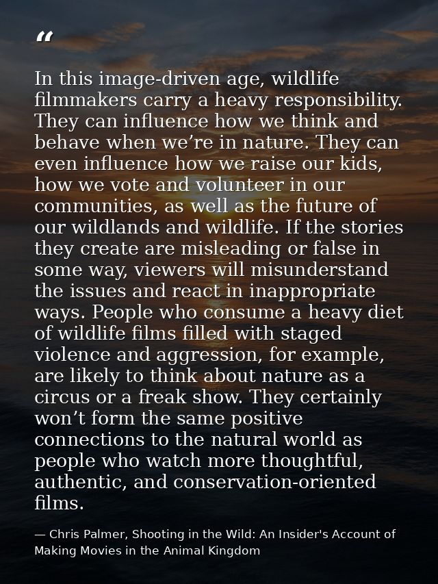 In this image-driven age, wildlife filmmakers carry a heavy responsibility. They can influence how we think and behave w — Chris Palmer, Shooting in the Wild: An Insider's Account of Making Movies in the Animal Kingdom