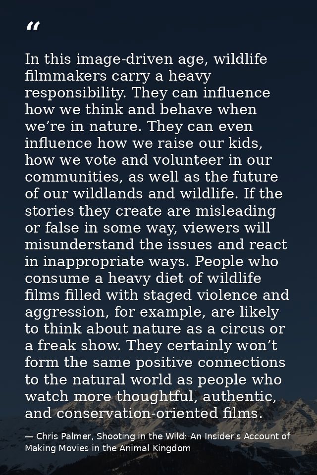 In this image-driven age, wildlife filmmakers carry a heavy responsibility. They can influence how we think and behave w — Chris Palmer, Shooting in the Wild: An Insider's Account of Making Movies in the Animal Kingdom
