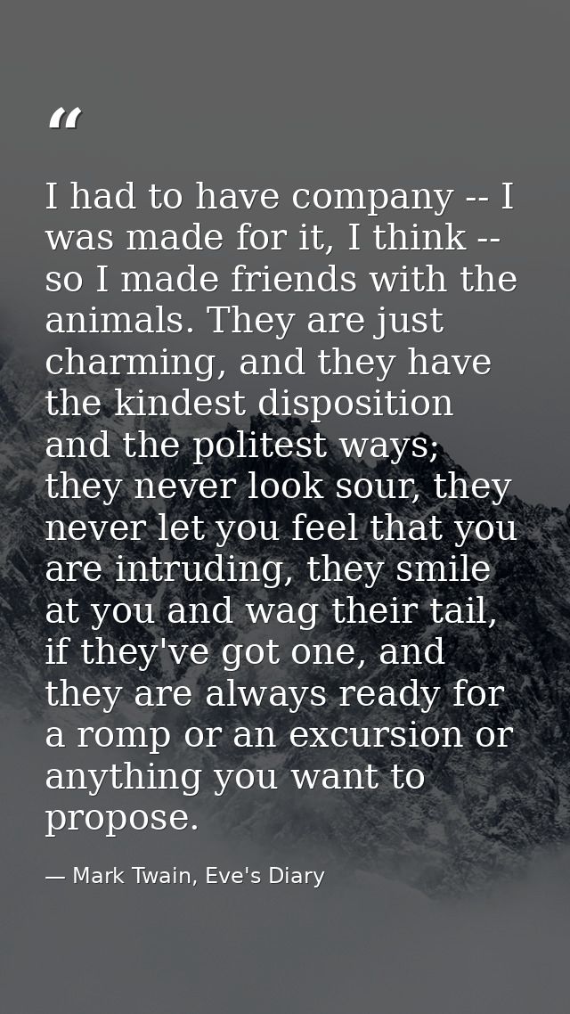 I had to have company -- I was made for it, I think -- so I made friends with the animals. They are just charming, and t — Mark Twain, Eve's Diary