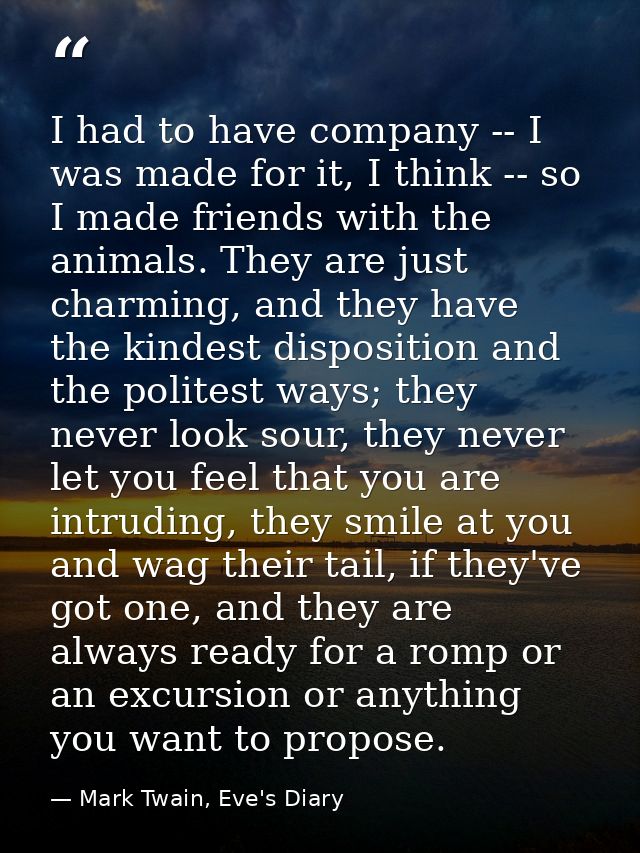 I had to have company -- I was made for it, I think -- so I made friends with the animals. They are just charming, and t — Mark Twain, Eve's Diary
