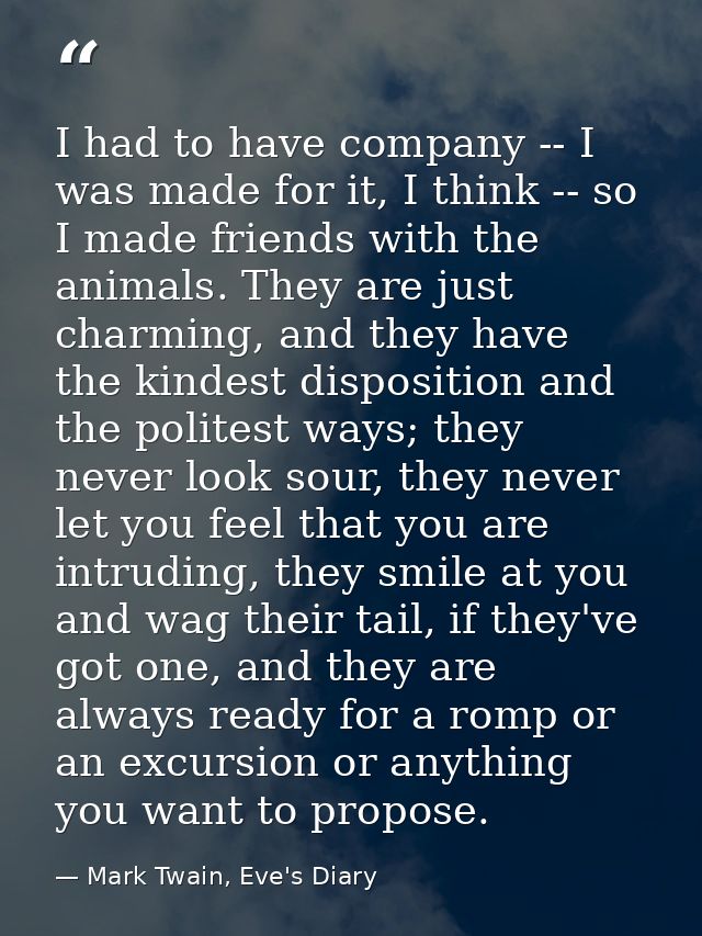 I had to have company -- I was made for it, I think -- so I made friends with the animals. They are just charming, and t — Mark Twain, Eve's Diary