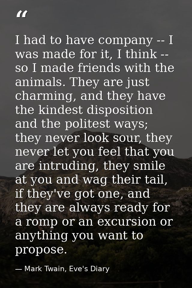 I had to have company -- I was made for it, I think -- so I made friends with the animals. They are just charming, and t — Mark Twain, Eve's Diary