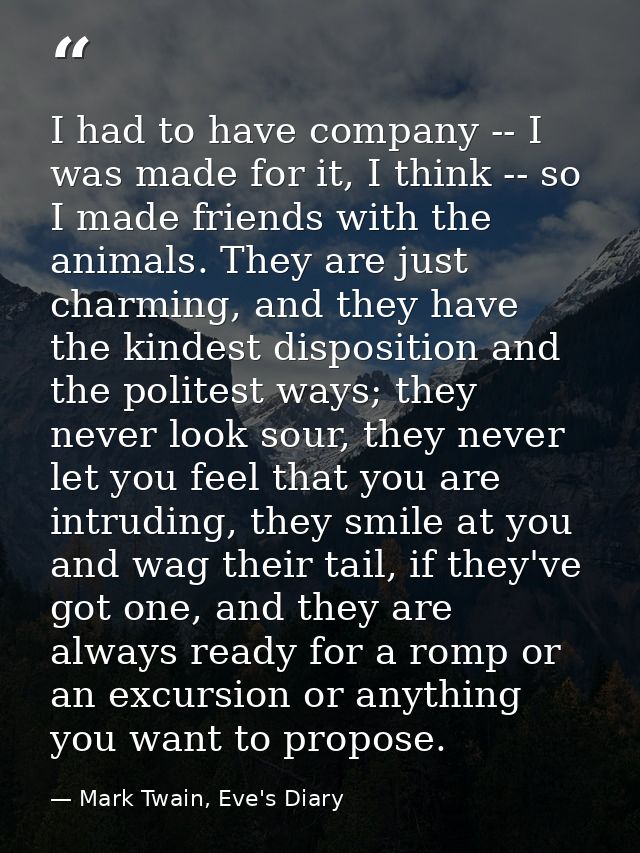 I had to have company -- I was made for it, I think -- so I made friends with the animals. They are just charming, and t — Mark Twain, Eve's Diary
