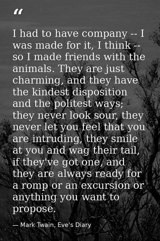 I had to have company -- I was made for it, I think -- so I made friends with the animals. They are just charming, and t — Mark Twain, Eve's Diary